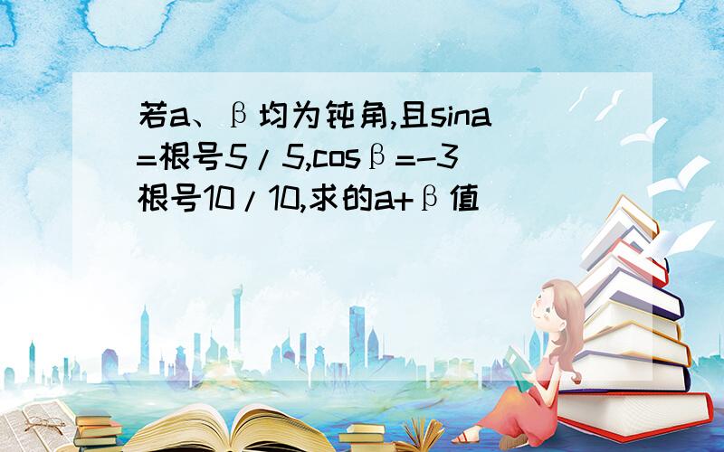 若a、β均为钝角,且sina=根号5/5,cosβ=-3根号10/10,求的a+β值