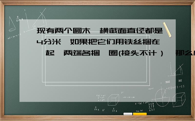 现有两个圆木,横截面直径都是4分米,如果把它们用铁丝捆在一起,两端各捆一圈(接头不计）,那么应准备多长的铁丝?