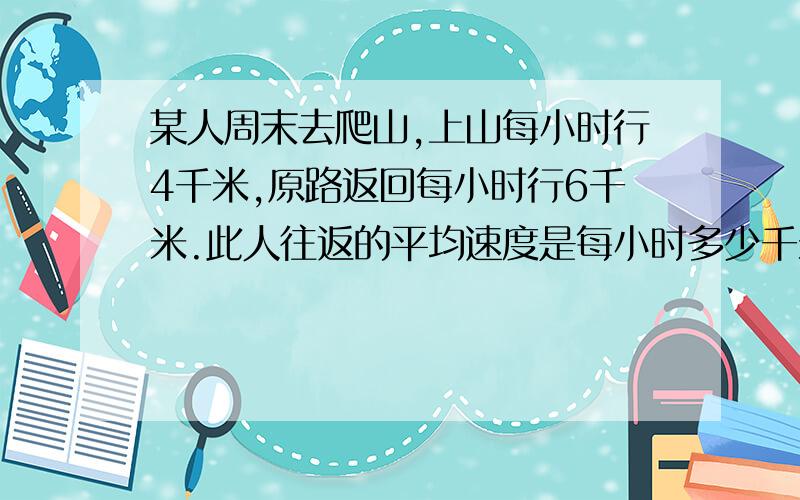 某人周末去爬山,上山每小时行4千米,原路返回每小时行6千米.此人往返的平均速度是每小时多少千米?