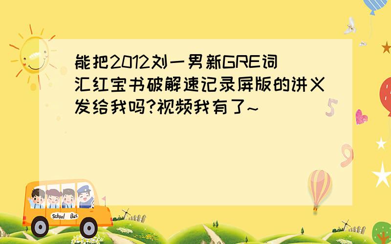 能把2012刘一男新GRE词汇红宝书破解速记录屏版的讲义发给我吗?视频我有了~