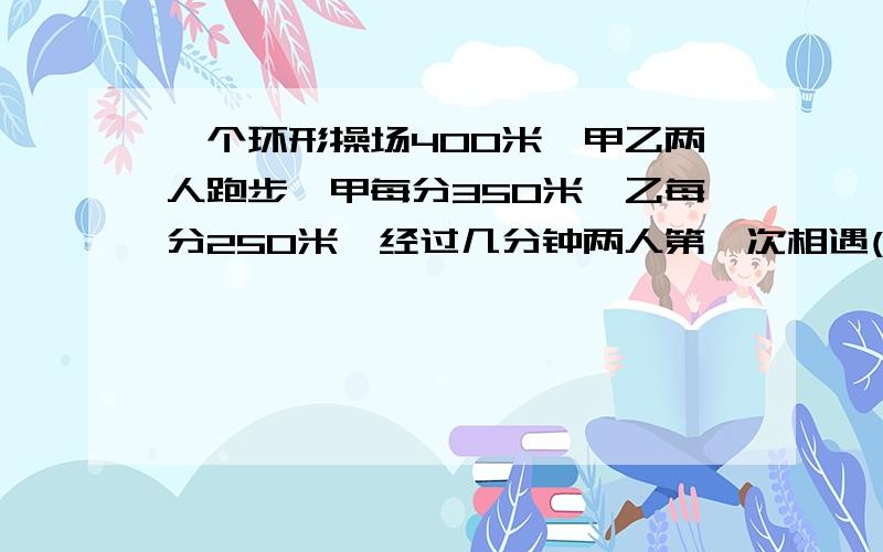 一个环形操场400米,甲乙两人跑步,甲每分350米,乙每分250米,经过几分钟两人第一次相遇(起跑不算）?同向，列方程