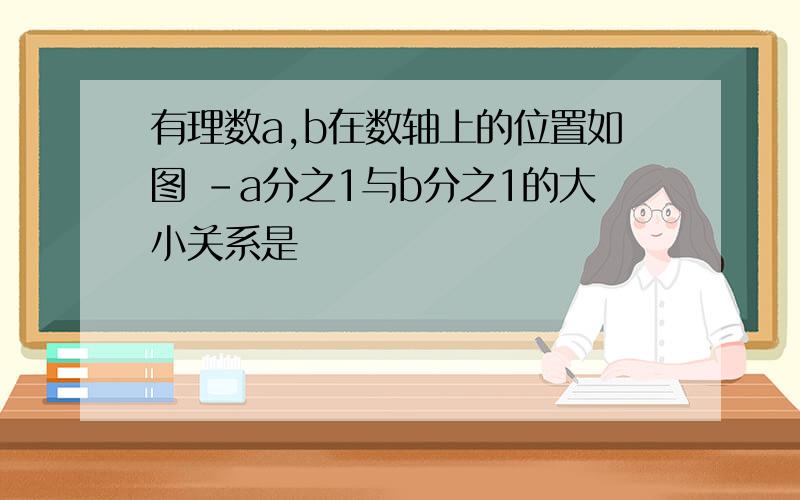 有理数a,b在数轴上的位置如图 -a分之1与b分之1的大小关系是