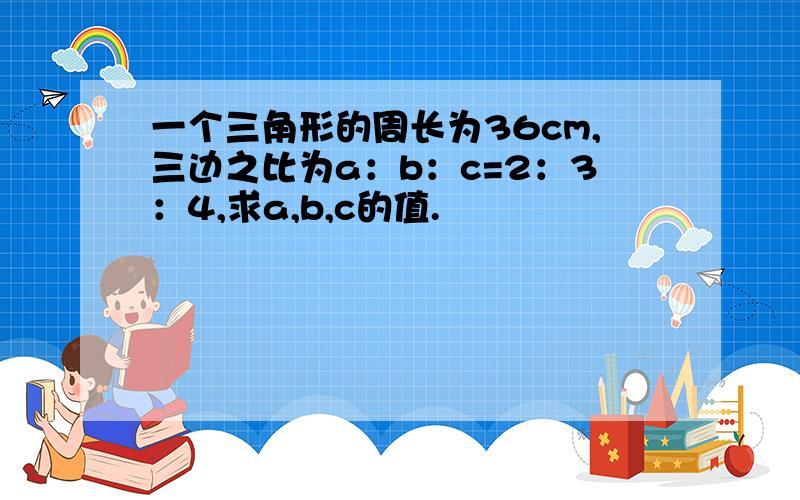 一个三角形的周长为36cm,三边之比为a：b：c=2：3：4,求a,b,c的值.