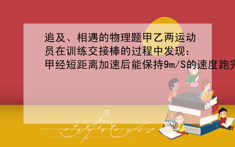 追及、相遇的物理题甲乙两运动员在训练交接棒的过程中发现：甲经短距离加速后能保持9m/S的速度跑完全程；乙从起跑后到接棒前的运动是匀加速的.为了确定乙起跑的时机,需在接力区前适