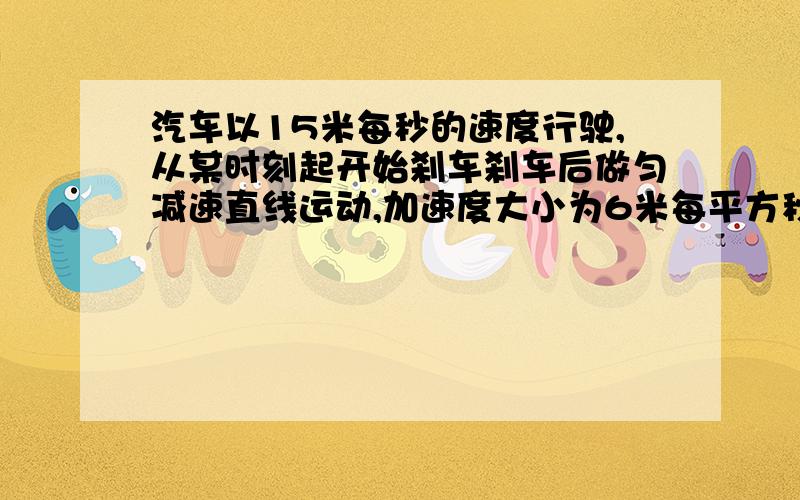 汽车以15米每秒的速度行驶,从某时刻起开始刹车刹车后做匀减速直线运动,加速度大小为6米每平方秒,则汽车汽车以15米每秒的速度行驶，从某时刻起开始刹车刹车后做匀减速直线运动，加速