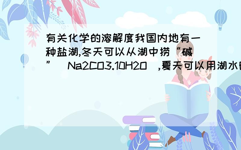 有关化学的溶解度我国内地有一种盐湖,冬天可以从湖中捞“碱”（Na2CO3.10H2O),夏天可以用湖水晒盐,用你学过的知识解释其中的道理.我化学超撇.你的大恩大德,小女子定当涌泉相报!