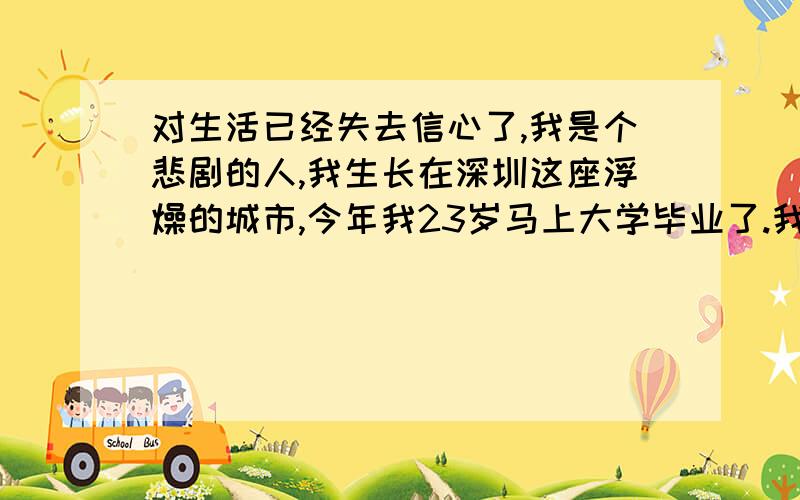 对生活已经失去信心了,我是个悲剧的人,我生长在深圳这座浮燥的城市,今年我23岁马上大学毕业了.我已经一天比一天不开心,说说我经历我在读小学的时候我家的经济条件很不错,不愁吃不凑