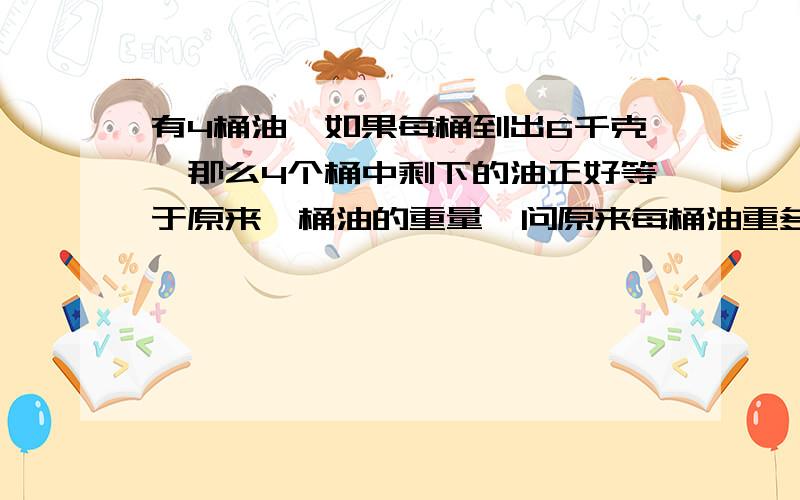 有4桶油,如果每桶到出6千克,那么4个桶中剩下的油正好等于原来一桶油的重量,问原来每桶油重多少千克要算式