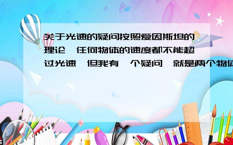 关于光速的疑问按照爱因斯坦的理论,任何物体的速度都不能超过光速,但我有一个疑问,就是两个物体相背运动,每个物体的速度都是0.6c,那就是说,这两个物体每秒钟的距离增加1.2c*1s的距离,这