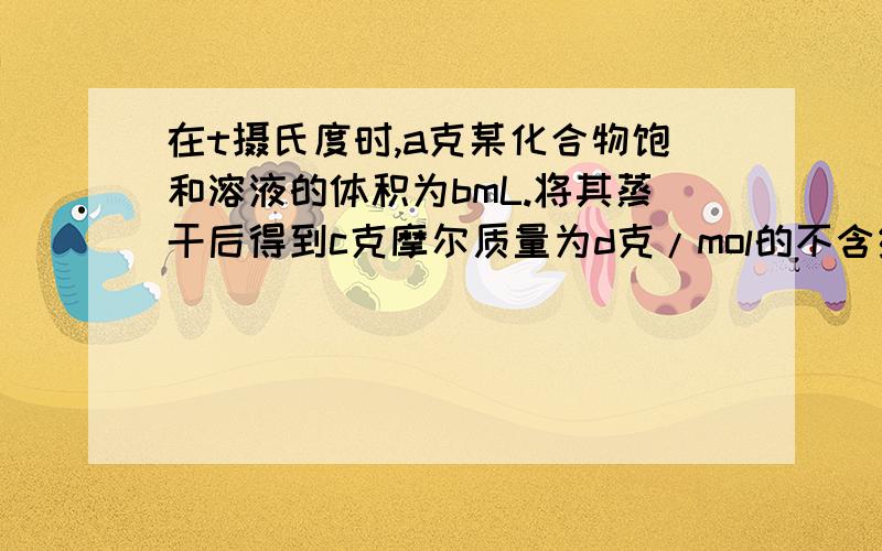 在t摄氏度时,a克某化合物饱和溶液的体积为bmL.将其蒸干后得到c克摩尔质量为d克/mol的不含结晶水的固体物质.计算t摄氏度时此化合物的饱和容易外中溶质的物质的量浓度.