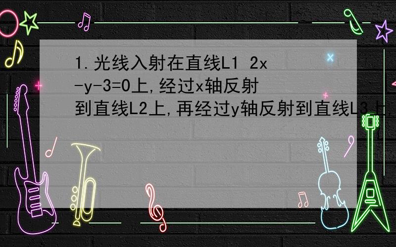 1.光线入射在直线L1 2x-y-3=0上,经过x轴反射到直线L2上,再经过y轴反射到直线L3上,求L3方程 2x-y+3=02.已知两条直线L1：mx+y-2=0和L2：（m+2）x-3y+4=0 与两坐标轴所围成的四边形有外接圆,则m=?答案是1或