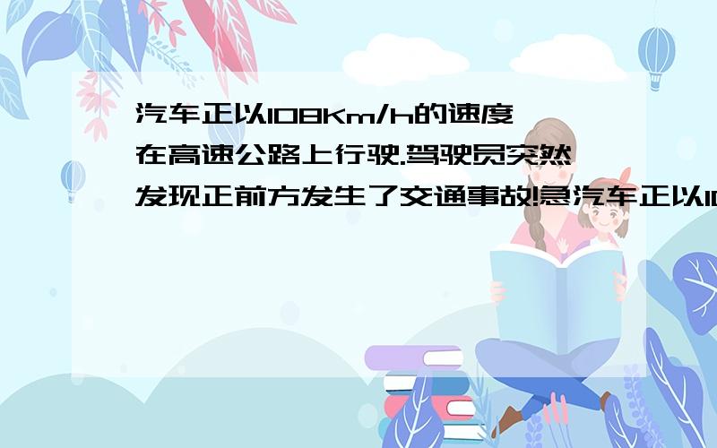 汽车正以108Km/h的速度在高速公路上行驶.驾驶员突然发现正前方发生了交通事故!急汽车正以108Km/h的速度在高速公路上行驶.驾驶员突然发现正前方发生了交通事故汽车正以108Km/h的速度在高速