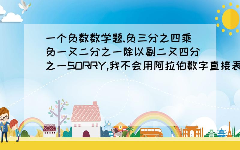 一个负数数学题.负三分之四乘负一又二分之一除以副二又四分之一SORRY,我不会用阿拉伯数字直接表示,为补偿大家辛苦答题,