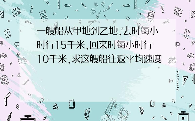 一艘船从甲地到乙地,去时每小时行15千米,回来时每小时行10千米,求这艘船往返平均速度