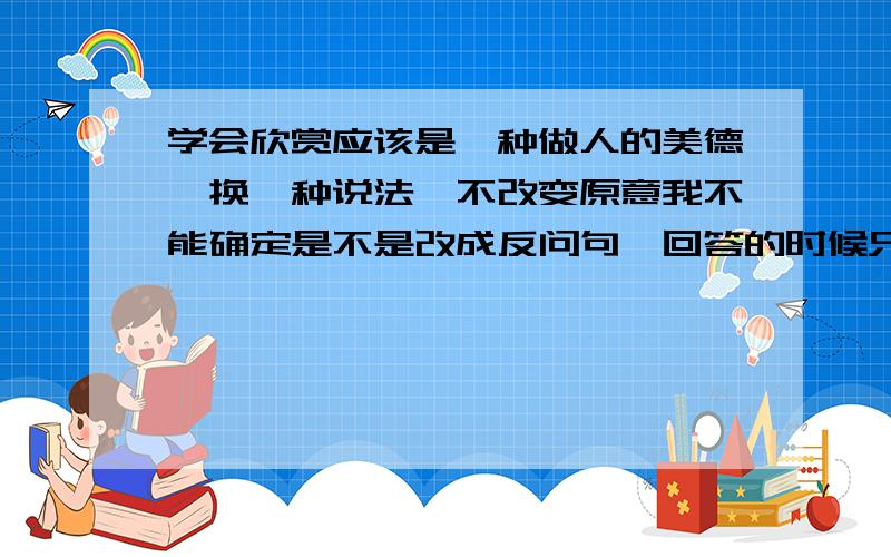 学会欣赏应该是一种做人的美德,换一种说法,不改变原意我不能确定是不是改成反问句,回答的时候只需把答案写上去,最好在备注一下,到底是不是叫你改反问句