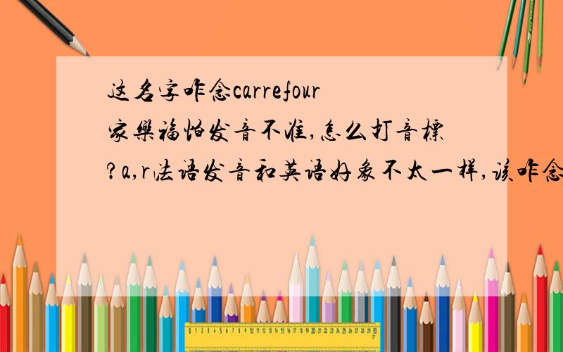 这名字咋念carrefour家乐福怕发音不准,怎么打音标?a,r法语发音和英语好象不太一样,该咋念,元音都你们找个发音一样的元音的单词我就明白了