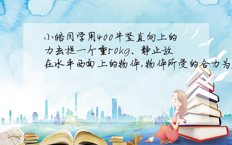 小皓同学用400牛竖直向上的力去提一个重50kg、静止放在水平西面上的物体,物体所受的合力为______.接着小皓同学改用100牛水平向右的力去拉这物体,物体以0.5m/s的速度在水平地面上做匀速直线