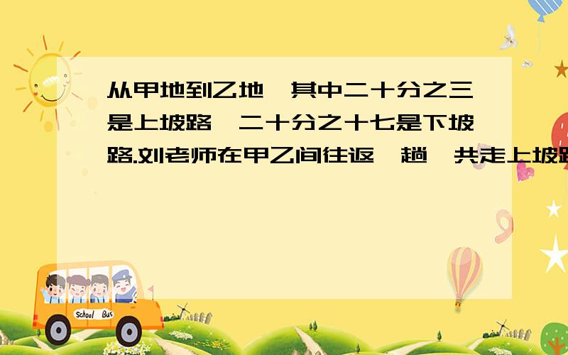 从甲地到乙地,其中二十分之三是上坡路,二十分之十七是下坡路.刘老师在甲乙间往返一趟,共走上坡路5千米,那么他从乙地返回甲地时,走上坡路多少千米?