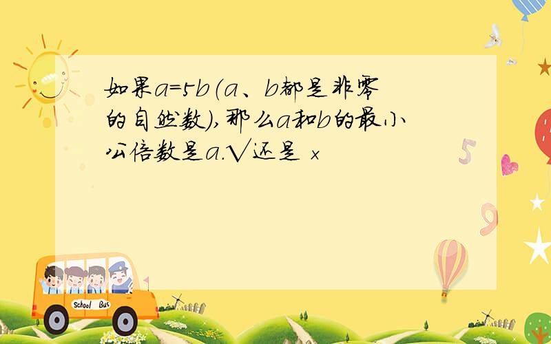 如果a=5b（a、b都是非零的自然数）,那么a和b的最小公倍数是a.√还是×