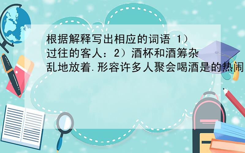 根据解释写出相应的词语 1）过往的客人：2）酒杯和酒筹杂乱地放着.形容许多人聚会喝酒是的热闹场面：