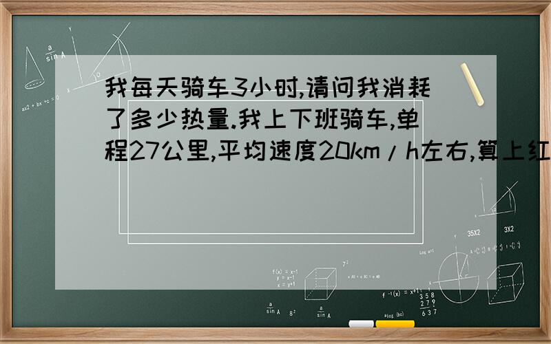 我每天骑车3小时,请问我消耗了多少热量.我上下班骑车,单程27公里,平均速度20km/h左右,算上红绿灯一般在90分钟左右,码表显示骑行时间75分钟左右,本人体重95公斤,车是山地车,请问我每天到底