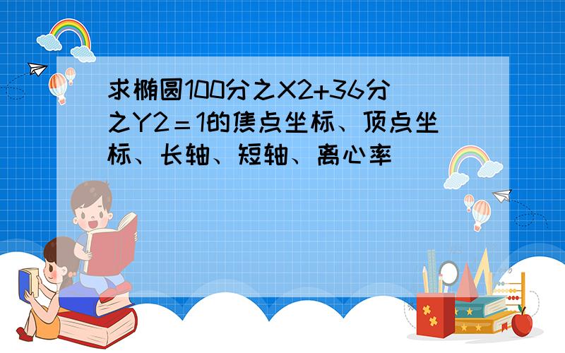 求椭圆100分之X2+36分之Y2＝1的焦点坐标、顶点坐标、长轴、短轴、离心率