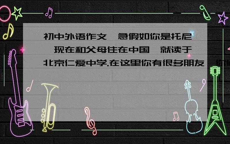 初中外语作文,急假如你是托尼,现在和父母住在中国,就读于北京仁爱中学.在这里你有很多朋友,你们互相学习.你经常参加英语角,同学们都喜欢和你交流,你的汉语水平也大有长进.请你讲这些