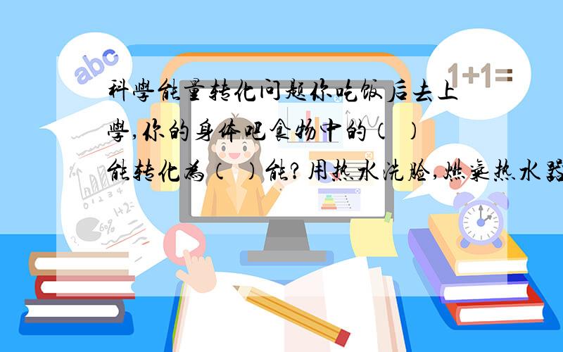 科学能量转化问题你吃饭后去上学,你的身体吧食物中的（ ）能转化为（ ）能?用热水洗脸,燃气热水器把天然气中的（ ）能转化为（ ）能?