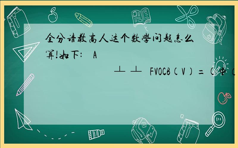 全分请教高人这个数学问题怎么算!如下:    A                              ┴  ┴   FVOCB(V)=(Φ（V,(VA+VB)/2),Φ(VA,VB,PAB)PAB)≥0其中,Φ是Phi大写（大写Φ,小写φ）,是第二十一个希腊字母公式两行,其实是一