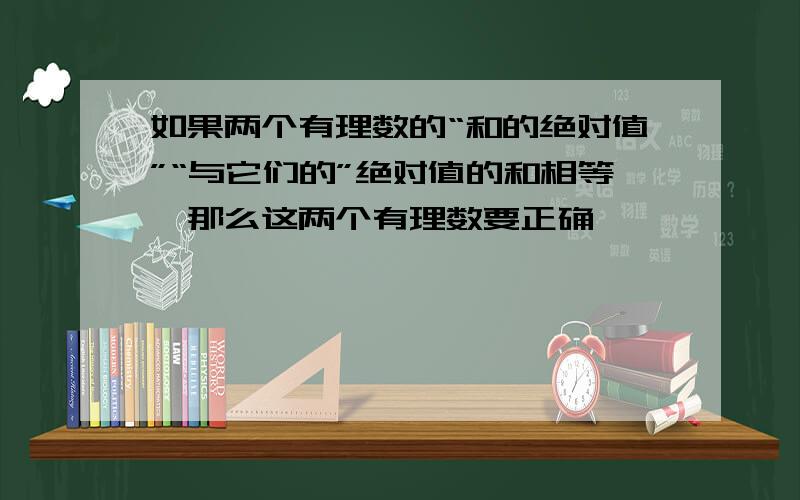 如果两个有理数的“和的绝对值”“与它们的”绝对值的和相等,那么这两个有理数要正确