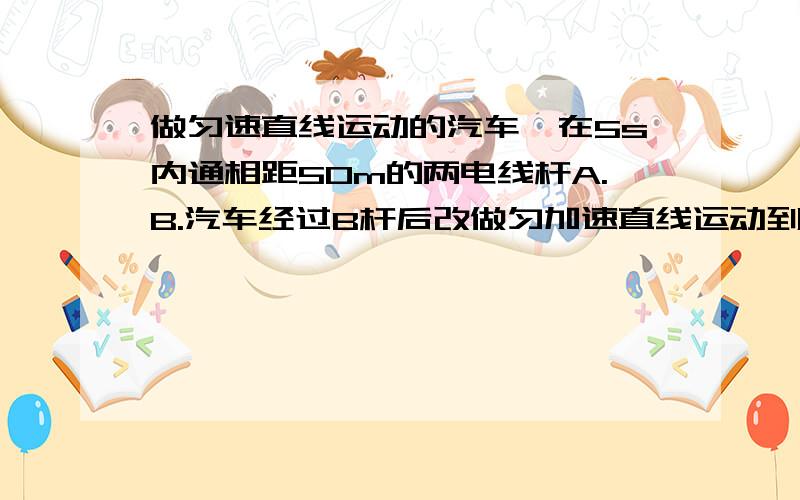 做匀速直线运动的汽车,在5s内通相距50m的两电线杆A.B.汽车经过B杆后改做匀加速直线运动到达另一电线杆C时速度达到15m/s ,如果B.C两电线杆也相距50m,问汽车的加速度