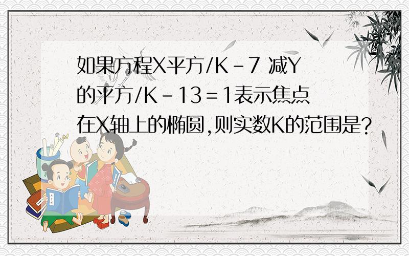 如果方程X平方/K-7 减Y的平方/K-13＝1表示焦点在X轴上的椭圆,则实数K的范围是?