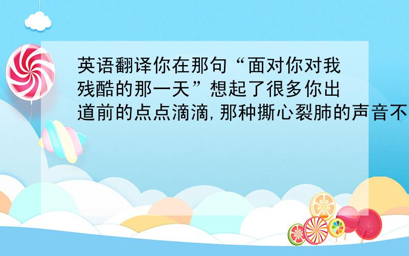 英语翻译你在那句“面对你对我残酷的那一天”想起了很多你出道前的点点滴滴,那种撕心裂肺的声音不是想唱就唱得出来的~哥哥真的经历了很多,多的让人心痛,可是你说只要还有一个人在支