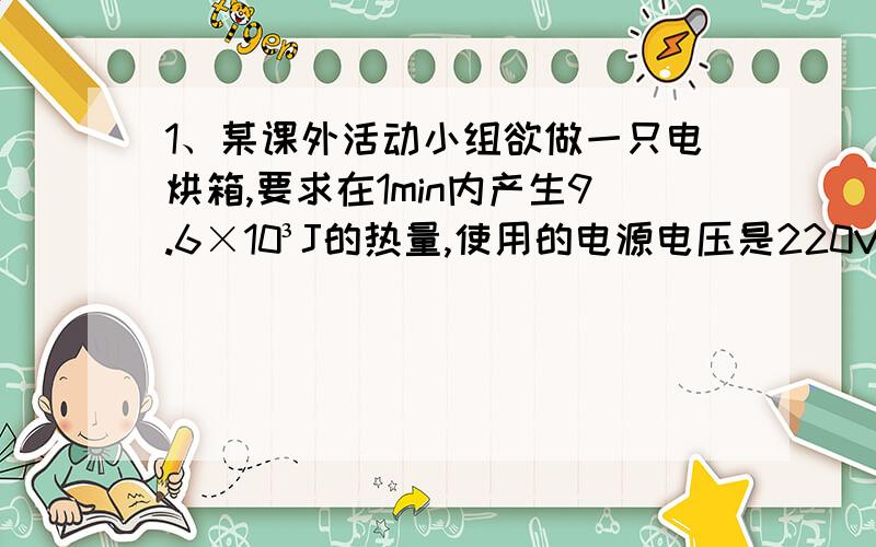 1、某课外活动小组欲做一只电烘箱,要求在1min内产生9.6×10³J的热量,使用的电源电压是220V,则制作