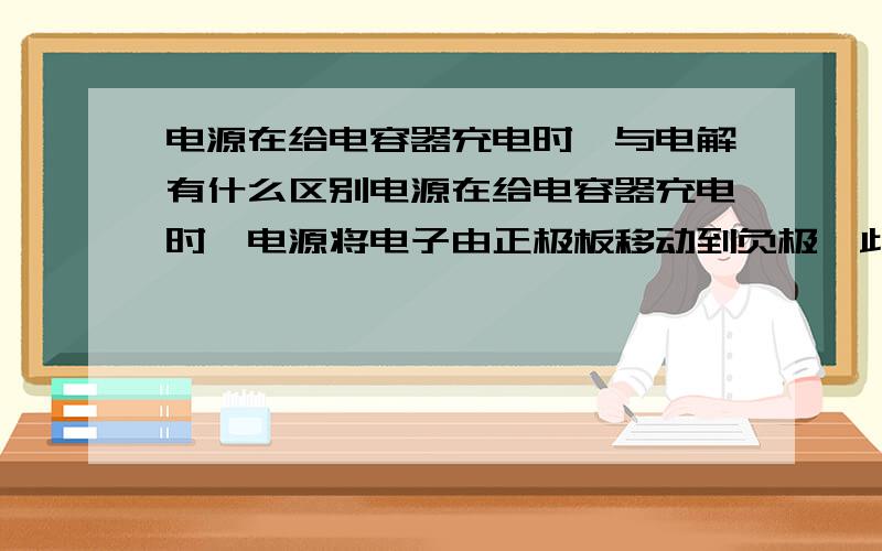 电源在给电容器充电时,与电解有什么区别电源在给电容器充电时,电源将电子由正极板移动到负极,此时电路中有电流,但不是通路.然而电解时,加上电源后必须通路才可以进行电解,老师解释说