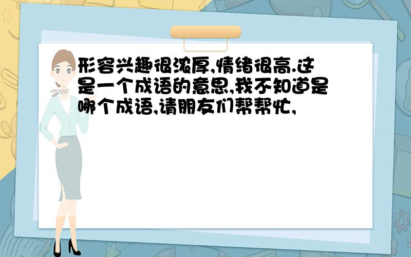 形容兴趣很浓厚,情绪很高.这是一个成语的意思,我不知道是哪个成语,请朋友们帮帮忙,