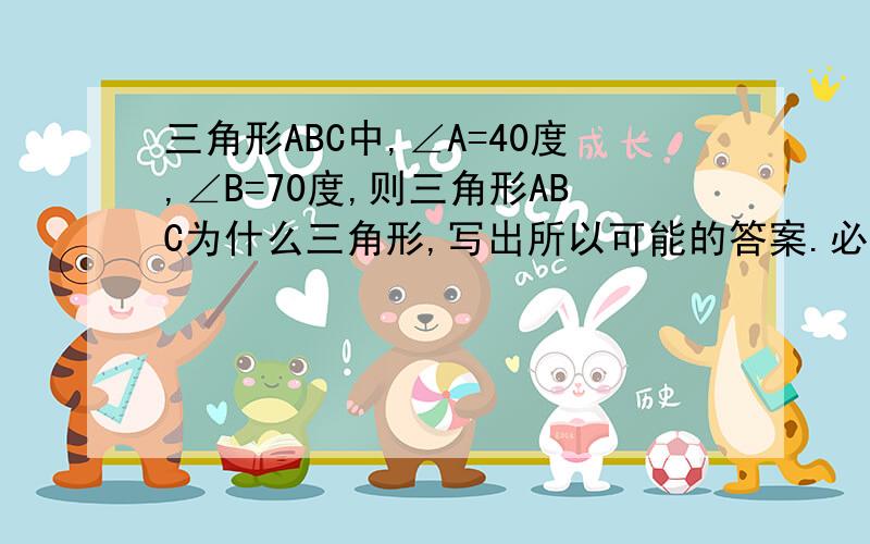 三角形ABC中,∠A=40度,∠B=70度,则三角形ABC为什么三角形,写出所以可能的答案.必采纳