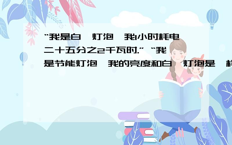 “我是白炽灯泡,我1小时耗电二十五分之2千瓦时.” “我是节能灯泡,我的亮度和白炽灯泡是一样的,可“我是白炽灯泡,我1小时耗电二十五分之2千瓦时.”“我是节能灯泡,我的亮度和白炽灯泡