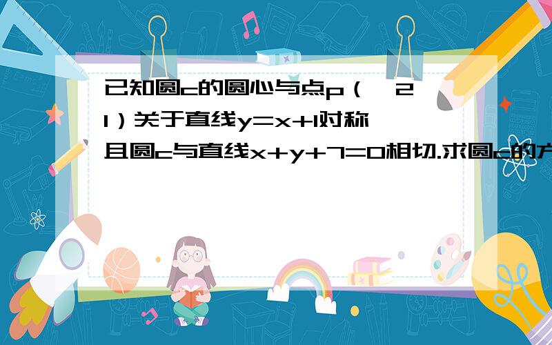 已知圆c的圆心与点p（—2,1）关于直线y=x+1对称,且圆c与直线x+y+7=0相切.求圆c的方程