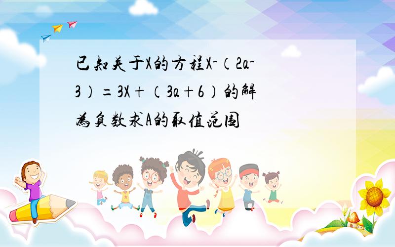 已知关于X的方程X-（2a-3）=3X+（3a+6）的解为负数求A的取值范围