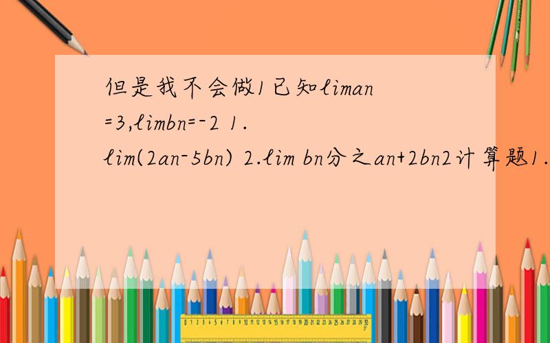 但是我不会做1已知liman=3,limbn=-2 1.lim(2an-5bn) 2.lim bn分之an+2bn2计算题1.limn+3分之2n-1 2.lim(1-n=3分之2n) 3.lim2n+1的平方 分之3n的平方+4n-2
