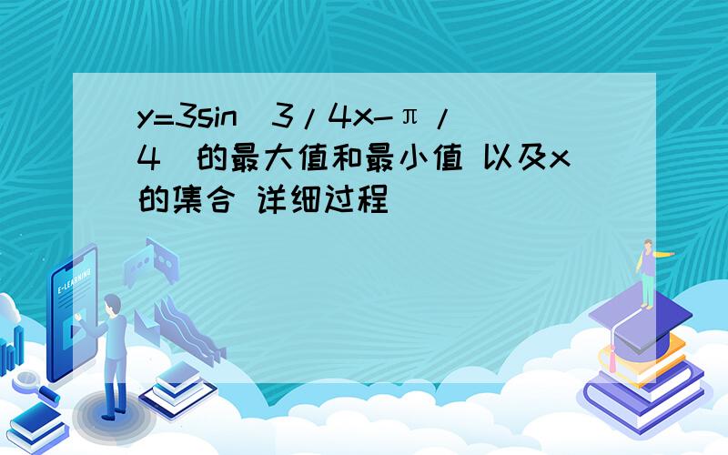 y=3sin（3/4x-π/4）的最大值和最小值 以及x的集合 详细过程