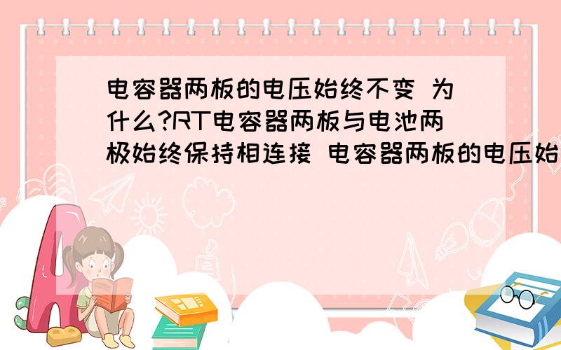 电容器两板的电压始终不变 为什么?RT电容器两板与电池两极始终保持相连接 电容器两板的电压始终不变 为什么？