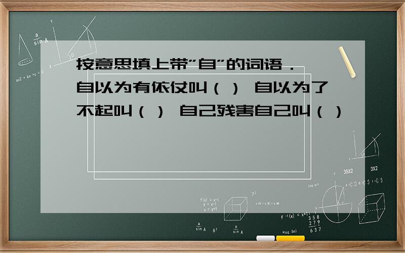 按意思填上带”自”的词语． 自以为有依仗叫（） 自以为了不起叫（） 自己残害自己叫（）