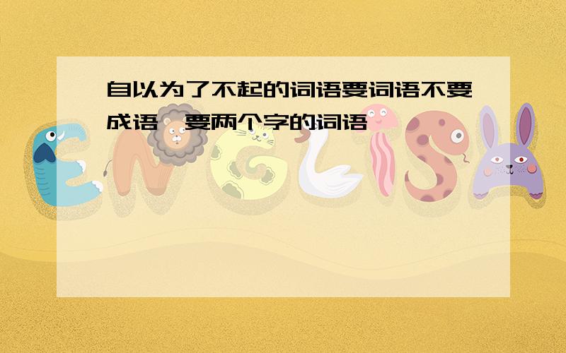 自以为了不起的词语要词语不要成语,要两个字的词语