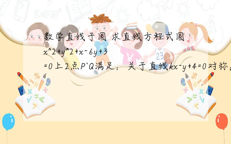 数学直线于圆 求直线方程式圆x^2+y^2+x-6y+3=0上2点P`Q满足：关于直线kx-y+4=0对称；OP垂直OQ求直线PQ的方程式.