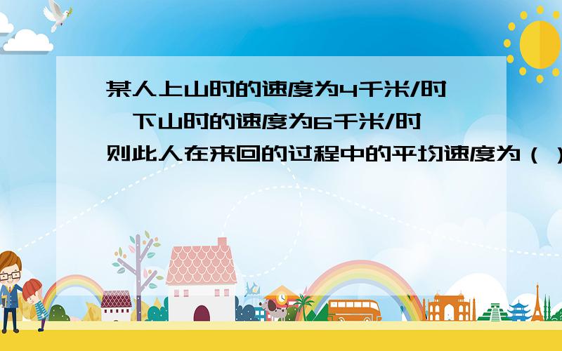 某人上山时的速度为4千米/时,下山时的速度为6千米/时,则此人在来回的过程中的平均速度为（）A．10千米/时 B．5千米/时 C．4.5千米/时 D．4.8千米/请写出解题过程.