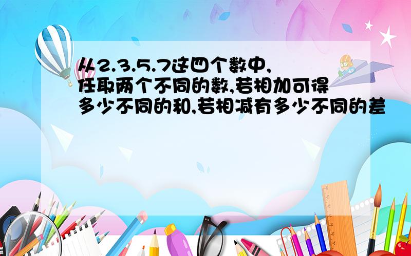 从2.3.5.7这四个数中,任取两个不同的数,若相加可得多少不同的和,若相减有多少不同的差