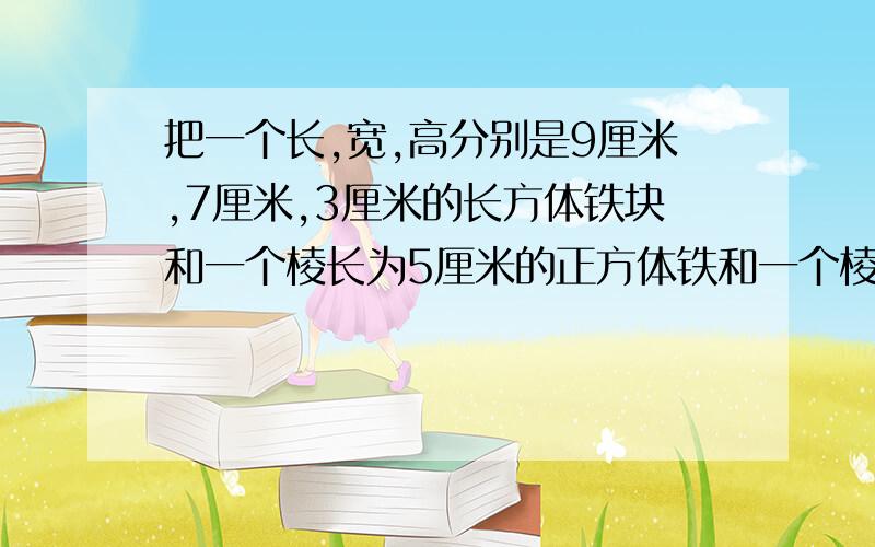 把一个长,宽,高分别是9厘米,7厘米,3厘米的长方体铁块和一个棱长为5厘米的正方体铁和一个棱长是5厘米的、把一个长,宽,高分别是9厘米,7厘米,3厘米的长方体铁块和一个棱长为5厘米的正方体