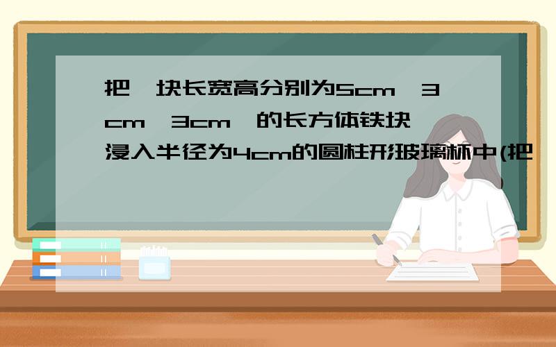 把一块长宽高分别为5cm,3cm,3cm,的长方体铁块,浸入半径为4cm的圆柱形玻璃杯中(把一块长宽高分别为5cm、3cm、3cm、的长方体铁块,浸入半径为4cm的圆柱形玻璃杯中（盛有水）,水面将增高多少?（